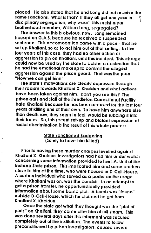 placed. He also stated that he and Long did ol receive the same sanctions. Whal s thal? if they all got one yearin  § disciplinary segregation, why wasn’t this racist aryan brotherhood member, William Long, segregated?  The answer to this is obvious, now. Long remained housed on G.AS. because he received a suspended sentence. This accomodation came with a price - that he set up Khalfani, 50 as o ge him oul of that sefling. In the four years of fhis case. they had no ofher aclion or aggression fo pin on Khallani, until this incident. This charge could now be used by the slate fo bolster a contention that he had the emolional makeup fo commit the alleged aggression against the prison guard. Thal was the plan. “Now we can get him!"  The state’s molivations are clearly expressed through their racism lowards Khallani X. Khaldun and what actions have been taken against him. Don’t you see this? The prisonkrals and stalf of the Pendleton Correctional Facilty hale Khallani because he has been accused for the last four years of killing one of Iheir own. To have him anywhere else than death row, they seem o feel, would be rubbing it info thelr faces. So, this recent sel-up and blatant expression of racial discrimination is the resull of this whole process  tate Sanctioned Badgerin: (Solely to have him killed)  Prior 1o having these murder charges levelled against Khalfani X. Khaldun, investigators had had him under walch concerning some informalion provided fo the I.A. Unit at the Indiana State prison. This implicated him and some brothers close fo him al ihe fime, who were housed in D-Cell-House. A certain individual who served as a porter on the range where Khalfani was on, was the conduil. In an atfempt fo gel a prison lransfer, he opportunistically provided information about some bomb plof. A bomb was “found” oulside D-Cell-House, which he claimed he got from Khalfani X. Khaldun.  Once the state got what they thought was Ihe “plot of plols” on Khalfani, they came atter him at full steam. This was done several days after Ihis informant was secured completely out of the inslilution. The events fo follow preconditioned by prison investigators, caused severe 